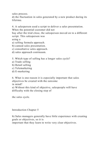sales process.
d) the fluctuation in sales generated by a new product during its
lifetime.
4. A salesperson used a script to deliver a sales presentation.
When the potential customer did not
buy after the trial close, the salesperson moved on to a different
script. This salesperson was
using a
a) selling formula approach.
b) canned sales presentation.
c) consultative sales approach.
d) sales approach continuum.
5. Which type of selling has a longer sales cycle?
a) Trade selling
b) Retail selling
c) Telemarketing
d) E-marketing
6. What is one reason it is especially important that sales
objectives be created with the outcome
in mind?
a) Without this kind of objective, salespeople will have
difficulty with the closing step of
the sales cycle.
Introduction Chapter 5
b) Sales managers generally have little experience with creating
goals or objectives, so it is
important that they learn to write very clear objectives.
 