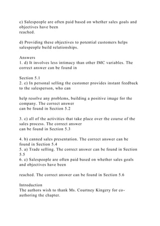 c) Salespeople are often paid based on whether sales goals and
objectives have been
reached.
d) Providing these objectives to potential customers helps
salespeople build relationships.
Answers
1. d) It involves less intimacy than other IMC variables. The
correct answer can be found in
Section 5.1
2. c) In personal selling the customer provides instant feedback
to the salesperson, who can
help resolve any problems, building a positive image for the
company. The correct answer
can be found in Section 5.2
3. c) all of the activities that take place over the course of the
sales process. The correct answer
can be found in Section 5.3
4. b) canned sales presentation. The correct answer can be
found in Section 5.4
5. a) Trade selling. The correct answer can be found in Section
5.5
6. c) Salespeople are often paid based on whether sales goals
and objectives have been
reached. The correct answer can be found in Section 5.6
Introduction
The authors wish to thank Ms. Courtney Kingery for co-
authoring the chapter.
 