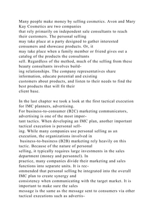 Many people make money by selling cosmetics. Avon and Mary
Kay Cosmetics are two companies
that rely primarily on independent sale consultants to reach
their customers. The personal selling
may take place at a party designed to gather interested
consumers and showcase products. Or, it
may take place when a family member or friend gives out a
catalog of the products the consultants
sell. Regardless of the method, much of the selling from these
beauty consultants involves build-
ing relationships. The company representatives share
information, educate potential and existing
customers about products, and listen to their needs to find the
best products that will fit their
client base.
In the last chapter we took a look at the first tactical execution
for IMC planners, advertising.
For business-to-consumer (B2C) marketing communicators,
advertising is one of the most impor-
tant tactics. When developing an IMC plan, another important
tactical execution is personal sell-
ing. While many companies use personal selling as an
execution, the organizations involved in
business-to-business (B2B) marketing rely heavily on this
tactic. Because of the nature of personal
selling, it typically requires large investments in the sales
department (money and personnel). In
practice, many companies divide their marketing and sales
functions into separate units. It is rec-
ommended that personal selling be integrated into the overall
IMC plan to create synergy and
consistency when communicating with the target market. It is
important to make sure the sales
message is the same as the message sent to consumers via other
tactical executions such as advertis-
 