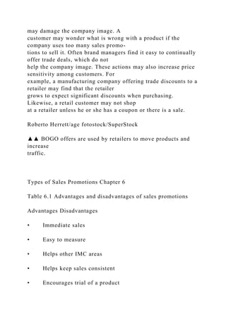 may damage the company image. A
customer may wonder what is wrong with a product if the
company uses too many sales promo-
tions to sell it. Often brand managers find it easy to continually
offer trade deals, which do not
help the company image. These actions may also increase price
sensitivity among customers. For
example, a manufacturing company offering trade discounts to a
retailer may find that the retailer
grows to expect significant discounts when purchasing.
Likewise, a retail customer may not shop
at a retailer unless he or she has a coupon or there is a sale.
Roberto Herrett/age fotostock/SuperStock
▲▲ BOGO offers are used by retailers to move products and
increase
traffic.
Types of Sales Promotions Chapter 6
Table 6.1 Advantages and disadvantages of sales promotions
Advantages Disadvantages
• Immediate sales
• Easy to measure
• Helps other IMC areas
• Helps keep sales consistent
• Encourages trial of a product
 