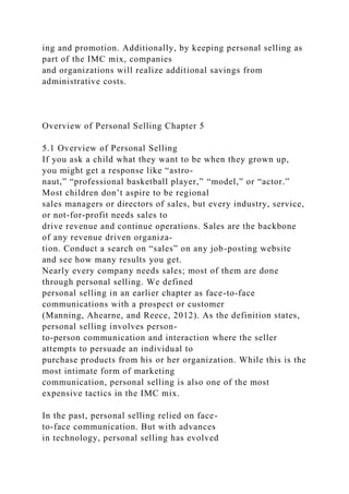 ing and promotion. Additionally, by keeping personal selling as
part of the IMC mix, companies
and organizations will realize additional savings from
administrative costs.
Overview of Personal Selling Chapter 5
5.1 Overview of Personal Selling
If you ask a child what they want to be when they grown up,
you might get a response like “astro-
naut,” “professional basketball player,” “model,” or “actor.”
Most children don’t aspire to be regional
sales managers or directors of sales, but every industry, service,
or not-for-profit needs sales to
drive revenue and continue operations. Sales are the backbone
of any revenue driven organiza-
tion. Conduct a search on “sales” on any job-posting website
and see how many results you get.
Nearly every company needs sales; most of them are done
through personal selling. We defined
personal selling in an earlier chapter as face-to-face
communications with a prospect or customer
(Manning, Ahearne, and Reece, 2012). As the definition states,
personal selling involves person-
to-person communication and interaction where the seller
attempts to persuade an individual to
purchase products from his or her organization. While this is the
most intimate form of marketing
communication, personal selling is also one of the most
expensive tactics in the IMC mix.
In the past, personal selling relied on face-
to-face communication. But with advances
in technology, personal selling has evolved
 