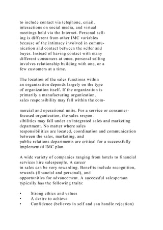 to include contact via telephone, email,
interactions on social media, and virtual
meetings held via the Internet. Personal sell-
ing is different from other IMC variables
because of the intimacy involved in commu-
nication and contact between the seller and
buyer. Instead of having contact with many
different consumers at once, personal selling
involves relationship building with one, or a
few customers at a time.
The location of the sales functions within
an organization depends largely on the type
of organization itself. If the organization is
primarily a manufacturing organization,
sales responsibility may fall within the com-
mercial and operational units. For a service or consumer-
focused organization, the sales respon-
sibilities may fall under an integrated sales and marketing
department. No matter where sales
responsibilities are located, coordination and communication
between the sales, marketing, and
public relations departments are critical for a successfully
implemented IMC plan.
A wide variety of companies ranging from hotels to financial
services hire salespeople. A career
in sales can be very rewarding. Benefits include recognition,
rewards (financial and personal), and
opportunities for advancement. A successful salesperson
typically has the following traits:
• Strong ethics and values
• A desire to achieve
• Confidence (believes in self and can handle rejection)
 