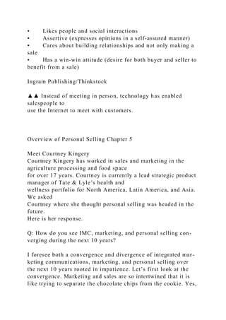 • Likes people and social interactions
• Assertive (expresses opinions in a self-assured manner)
• Cares about building relationships and not only making a
sale
• Has a win-win attitude (desire for both buyer and seller to
benefit from a sale)
Ingram Publishing/Thinkstock
▲▲ Instead of meeting in person, technology has enabled
salespeople to
use the Internet to meet with customers.
Overview of Personal Selling Chapter 5
Meet Courtney Kingery
Courtney Kingery has worked in sales and marketing in the
agriculture processing and food space
for over 17 years. Courtney is currently a lead strategic product
manager of Tate & Lyle’s health and
wellness portfolio for North America, Latin America, and Asia.
We asked
Courtney where she thought personal selling was headed in the
future.
Here is her response.
Q: How do you see IMC, marketing, and personal selling con-
verging during the next 10 years?
I foresee both a convergence and divergence of integrated mar-
keting communications, marketing, and personal selling over
the next 10 years rooted in impatience. Let’s first look at the
convergence. Marketing and sales are so intertwined that it is
like trying to separate the chocolate chips from the cookie. Yes,
 