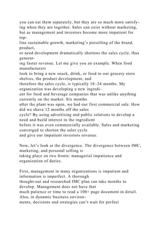 you can eat them separately, but they are so much more satisfy-
ing when they are together. Sales can exist without marketing,
but as management and investors become more impatient for
top-
line sustainable growth, marketing’s preselling of the brand,
product,
or need development dramatically shortens the sales cycle, thus
generat-
ing faster revenue. Let me give you an example. When food
manufacturers
look to bring a new snack, drink, or food to our grocery store
shelves, the product development, and
therefore the sales cycle, is typically 18–24 months. My
organization was developing a new ingredi-
ent for food and beverage companies that was unlike anything
currently on the market. Six months
after the plant was open, we had our first commercial sale. How
did we shave 12 months off the sales
cycle? By using advertising and public relations to develop a
need and build interest in the ingredient
before it was even commercially available. Sales and marketing
converged to shorten the sales cycle
and give our impatient investors revenue.
Now, let’s look at the divergence. The divergence between IMC,
marketing, and personal selling is
taking place on two fronts: managerial impatience and
organization of duties.
First, management in many organizations is impatient and
information is imperfect. A thorough
thought-out and researched IMC plan can take months to
develop. Management does not have that
much patience or time to read a 100+ page document in detail.
Also, in dynamic business environ-
ments, decisions and strategies can’t wait for perfect
 