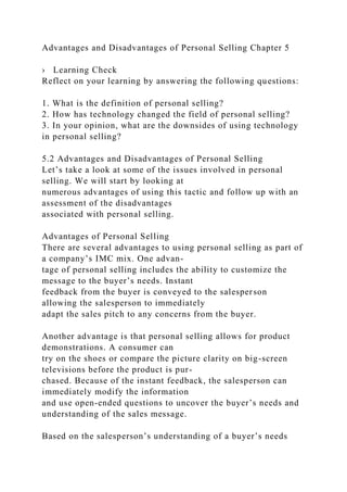 Advantages and Disadvantages of Personal Selling Chapter 5
› Learning Check
Reflect on your learning by answering the following questions:
1. What is the definition of personal selling?
2. How has technology changed the field of personal selling?
3. In your opinion, what are the downsides of using technology
in personal selling?
5.2 Advantages and Disadvantages of Personal Selling
Let’s take a look at some of the issues involved in personal
selling. We will start by looking at
numerous advantages of using this tactic and follow up with an
assessment of the disadvantages
associated with personal selling.
Advantages of Personal Selling
There are several advantages to using personal selling as part of
a company’s IMC mix. One advan-
tage of personal selling includes the ability to customize the
message to the buyer’s needs. Instant
feedback from the buyer is conveyed to the salesperson
allowing the salesperson to immediately
adapt the sales pitch to any concerns from the buyer.
Another advantage is that personal selling allows for product
demonstrations. A consumer can
try on the shoes or compare the picture clarity on big-screen
televisions before the product is pur-
chased. Because of the instant feedback, the salesperson can
immediately modify the information
and use open-ended questions to uncover the buyer’s needs and
understanding of the sales message.
Based on the salesperson’s understanding of a buyer’s needs
 