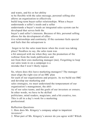 and wants, and his or her ability
to be flexible with the sales message, personal selling also
allows an organization to effectively
build long-term buyer-seller relationships. When a buyer
understands a seller’s needs and a seller
understands a buyer’s needs an integrated sales system can be
developed that serves both the
buyer’s and seller’s interests. Because of this, personal selling
allows for the development of effec-
tive relationships and continuity. If the customer feels special
and feels that the salesperson is
forgot to let the sales team know when the event was taking
place! Needless to say, the sales team was
a bit annoyed with me when they saw the promotion of the
webinar from the trade publication and
not from their own marketing manager (me). Forgetting to loop
our sales team in on a campaign is a
mistake that I won’t likely repeat.
So, where does this leave marketing managers? The manager
must align the right size of an IMC plan
for each of our organizations and projects. As we build our IMC
and develop our marketing and
sales strategies, we must understand the temperament of our
organization’s management, the abil-
ity of our sales teams, and the goals of our investors or owners.
In other words, we have to be skilled
politicians, mind readers, magicians, and a bit creative, too.
This is all in a day’s work for a marketing
professional.
Reflection Questions
1. How does Ms. Kingery’s company adapt to impatient
investors?
2. What part of Ms. Kingery’s answer do you agree with? Which
 