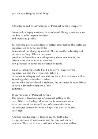 part do you disagree with? Why?
Advantages and Disadvantages of Personal Selling Chapter 5
interested, a happy customer is developed. Happy customers are
the key to sales, repeat business,
and increased profits.
Salespeople are in a position to collect information that helps an
organization to better meet the
demands of the changing market. This is another advantage of
personal selling. When a customer
provides information to a salesperson about new trends, the
information can be used to develop
new products to better meet customer needs.
Finally, salespeople help build a positive image for the
organization that they represent. When a
customer is unhappy and can address his or her concerns with a
knowledgeable, empathetic sales-
person who can resolve the problem, the customer is more likely
to have a favorable opinion of the
company.
Disadvantages of Personal Selling
The primary disadvantage of personal selling is the
cost. While technological advances in communication
have decreased the overall cost of communications,
the cost per contact between a buyer and a seller is still
very high.
Another disadvantage is limited reach. With adver-
tising, millions of consumers may be reached via one
medium. The cost to reach millions of consumers utiliz-
 