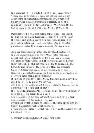 ing personal selling would be prohibitive. Accordingly,
“More money is spent on personal selling than on any
other form of marketing communications, whether it
be advertising, sales promotion, publicity or public
relations” (Ingram, T. N., LaForge, R. W., Avila, R. A.,
Schwepker, C. H., and Williams, M. R., 2004, p. 4).
Personal selling relies on salespeople. This is an advan-
tage as well as a disadvantage. Because selling relies on
the skills and abilities of the salesperson, untrained or
ineffective salespeople can lose sales. One poor sales-
person can instantly damage a company’s reputation.
Another disadvantage is the time involved in develop-
ing and executing a sales plan. Many sales managers
report that time constraints and the additional respon-
sibilities of professional or B2B buyers makes it increas-
ingly difficult to find the required time to convey all the
benefits and values of the products. Because planning
helps with time management, assessment, and opera-
tions, it is essential to make the time up-front to develop an
effective sales plan and to integrate
it into the overall IMC plan. Many business people say they
don’t have time to plan: We say you
don’t have time not to plan! Time constraints force sellers to
continually fine-tune and improve
their sales techniques. An efficient and productive salesperson
must be well prepared, have a deep
understanding of the product and brands, and have a deep
understanding of the customer’s needs
or wants in order to make the most of the time spent with the
buyer. Preparation will result in more
efficient sales contacts, which will minimize the overall cost of
personal selling.
© monkeybusinessimages/iStock/Thinkstock
 