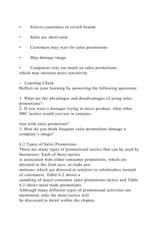 • Entices customers to switch brands
• Sales are short-term
• Customers may wait for sales promotions
• May damage image
• Companies rely too much on sales promotions,
which may increase price sensitivity
› Learning Check
Reflect on your learning by answering the following questions:
1. What are the advantages and disadvantages of using sales
promotions?
2. If you were a manager trying to move product, what other
IMC tactics would you use in conjunc-
tion with sales promotion?
3. How do you think frequent sales promotions damage a
company’s image?
6.2 Types of Sales Promotions
There are many types of promotional tactics that can be used by
businesses. Each of these tactics
is associated with either consumer promotions, which are
directed to the final user, or trade pro-
motions, which are directed at retailers or wholesalers instead
of consumers. Table 6.2 shows a
sampling of major consumer sales promotions tactics and Table
6.3 shows main trade promotions.
Although many different types of promotional activities are
mentioned, only the main tactics will
be discussed in detail within the chapter.
 