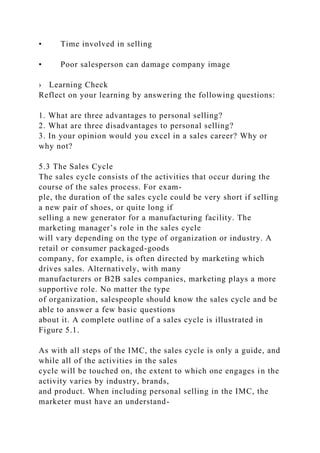 • Time involved in selling
• Poor salesperson can damage company image
› Learning Check
Reflect on your learning by answering the following questions:
1. What are three advantages to personal selling?
2. What are three disadvantages to personal selling?
3. In your opinion would you excel in a sales career? Why or
why not?
5.3 The Sales Cycle
The sales cycle consists of the activities that occur during the
course of the sales process. For exam-
ple, the duration of the sales cycle could be very short if selling
a new pair of shoes, or quite long if
selling a new generator for a manufacturing facility. The
marketing manager’s role in the sales cycle
will vary depending on the type of organization or industry. A
retail or consumer packaged-goods
company, for example, is often directed by marketing which
drives sales. Alternatively, with many
manufacturers or B2B sales companies, marketing plays a more
supportive role. No matter the type
of organization, salespeople should know the sales cycle and be
able to answer a few basic questions
about it. A complete outline of a sales cycle is illustrated in
Figure 5.1.
As with all steps of the IMC, the sales cycle is only a guide, and
while all of the activities in the sales
cycle will be touched on, the extent to which one engages in the
activity varies by industry, brands,
and product. When including personal selling in the IMC, the
marketer must have an understand-
 