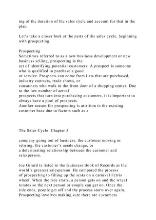 ing of the duration of the sales cycle and account for that in the
plan.
Let’s take a closer look at the parts of the sales cycle, beginning
with prospecting.
Prospecting
Sometimes referred to as a new business development or new
business selling, prospecting is the
act of identifying potential customers. A prospect is someone
who is qualified to purchase a good
or service. Prospects can come from lists that are purchased,
industry contacts, trade shows, or
consumers who walk in the front door of a shopping center. Due
to the low number of actual
prospects that turn into purchasing customers, it is important to
always have a pool of prospects.
Another reason for prospecting is attrition in the existing
customer base due to factors such as a
The Sales Cycle Chapter 5
company going out of business, the customer moving or
retiring, the customer’s needs change, or
a deteriorating relationship between the customer and
salesperson.
Joe Girard is listed in the Guinness Book of Records as the
world’s greatest salesperson. He compared the process
of prospecting to filling up the seats on a carnival Ferris
wheel. When the ride starts, a person gets on and the wheel
rotates so the next person or couple can get on. Once the
ride ends, people get off and the process starts over again.
Prospecting involves making sure there are customers
 