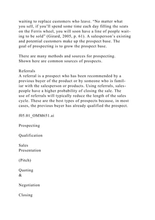 waiting to replace customers who leave. “No matter what
you sell, if you’ll spend some time each day filling the seats
on the Ferris wheel, you will soon have a line of people wait-
ing to be sold” (Girard, 2005, p. 61). A salesperson’s existing
and potential customers make up the prospect base. The
goal of prospecting is to grow the prospect base.
There are many methods and sources for prospecting.
Shown here are common sources of prospects.
Referrals
A referral is a prospect who has been recommended by a
previous buyer of the product or by someone who is famil-
iar with the salesperson or products. Using referrals, sales-
people have a higher probability of closing the sale. The
use of referrals will typically reduce the length of the sales
cycle. These are the best types of prospects because, in most
cases, the previous buyer has already qualified the prospect.
f05.01_OMM651.ai
Prospecting
Qualification
Sales
Presentation
(Pitch)
Quoting
&
Negotiation
Closing
 