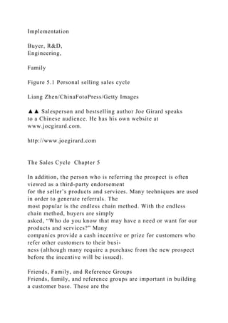 Implementation
Buyer, R&D,
Engineering,
Family
Figure 5.1 Personal selling sales cycle
Liang Zhen/ChinaFotoPress/Getty Images
▲▲ Salesperson and bestselling author Joe Girard speaks
to a Chinese audience. He has his own website at
www.joegirard.com.
http://www.joegirard.com
The Sales Cycle Chapter 5
In addition, the person who is referring the prospect is often
viewed as a third-party endorsement
for the seller’s products and services. Many techniques are used
in order to generate referrals. The
most popular is the endless chain method. With the endless
chain method, buyers are simply
asked, “Who do you know that may have a need or want for our
products and services?” Many
companies provide a cash incentive or prize for customers who
refer other customers to their busi-
ness (although many require a purchase from the new prospect
before the incentive will be issued).
Friends, Family, and Reference Groups
Friends, family, and reference groups are important in building
a customer base. These are the
 
