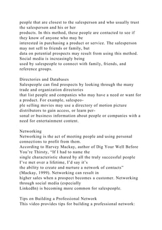 people that are closest to the salesperson and who usually trust
the salesperson and his or her
products. In this method, these people are contacted to see if
they know of anyone who may be
interested in purchasing a product or service. The salesperson
may not sell to friends or family, but
data on potential prospects may result from using this method.
Social media is increasingly being
used by salespeople to connect with family, friends, and
reference groups.
Directories and Databases
Salespeople can find prospects by looking through the many
trade and organization directories
that list people and companies who may have a need or want for
a product. For example, salespeo-
ple selling movies may use a directory of motion picture
distributors to gain access, or learn per-
sonal or business information about people or companies with a
need for entertainment content.
Networking
Networking is the act of meeting people and using personal
connections to profit from them.
According to Harvey Mackay, author of Dig Your Well Before
You’re Thirsty, “If I had to name the
single characteristic shared by all the truly successful people
I’ve met over a lifetime, I’d say it’s
the ability to create and nurture a network of contacts”
(Mackay, 1999). Networking can result in
higher sales when a prospect becomes a customer. Networking
through social media (especially
LinkedIn) is becoming more common for salespeople.
Tips on Building a Professional Network
This video provides tips for building a professional network:
 