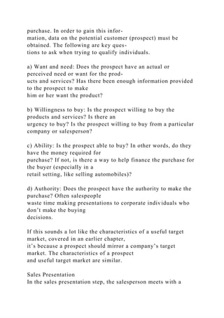 purchase. In order to gain this infor-
mation, data on the potential customer (prospect) must be
obtained. The following are key ques-
tions to ask when trying to qualify individuals.
a) Want and need: Does the prospect have an actual or
perceived need or want for the prod-
ucts and services? Has there been enough information provided
to the prospect to make
him or her want the product?
b) Willingness to buy: Is the prospect willing to buy the
products and services? Is there an
urgency to buy? Is the prospect willing to buy from a particular
company or salesperson?
c) Ability: Is the prospect able to buy? In other words, do they
have the money required for
purchase? If not, is there a way to help finance the purchase for
the buyer (especially in a
retail setting, like selling automobiles)?
d) Authority: Does the prospect have the authority to make the
purchase? Often salespeople
waste time making presentations to corporate individuals who
don’t make the buying
decisions.
If this sounds a lot like the characteristics of a useful target
market, covered in an earlier chapter,
it’s because a prospect should mirror a company’s target
market. The characteristics of a prospect
and useful target market are similar.
Sales Presentation
In the sales presentation step, the salesperson meets with a
 