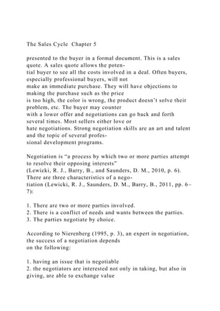The Sales Cycle Chapter 5
presented to the buyer in a formal document. This is a sales
quote. A sales quote allows the poten-
tial buyer to see all the costs involved in a deal. Often buyers,
especially professional buyers, will not
make an immediate purchase. They will have objections to
making the purchase such as the price
is too high, the color is wrong, the product doesn’t solve their
problem, etc. The buyer may counter
with a lower offer and negotiations can go back and forth
several times. Most sellers either love or
hate negotiations. Strong negotiation skills are an art and talent
and the topic of several profes-
sional development programs.
Negotiation is “a process by which two or more parties attempt
to resolve their opposing interests”
(Lewicki, R. J., Barry, B., and Saunders, D. M., 2010, p. 6).
There are three characteristics of a nego-
tiation (Lewicki, R. J., Saunders, D. M., Barry, B., 2011, pp. 6–
7):
1. There are two or more parties involved.
2. There is a conflict of needs and wants between the parties.
3. The parties negotiate by choice.
According to Nierenberg (1995, p. 3), an expert in negotiation,
the success of a negotiation depends
on the following:
1. having an issue that is negotiable
2. the negotiators are interested not only in taking, but also in
giving, are able to exchange value
 