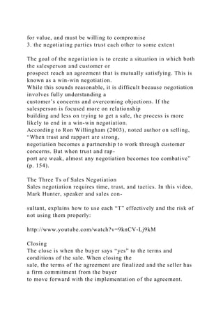 for value, and must be willing to compromise
3. the negotiating parties trust each other to some extent
The goal of the negotiation is to create a situation in which both
the salesperson and customer or
prospect reach an agreement that is mutually satisfying. This is
known as a win-win negotiation.
While this sounds reasonable, it is difficult because negotiation
involves fully understanding a
customer’s concerns and overcoming objections. If the
salesperson is focused more on relationship
building and less on trying to get a sale, the process is more
likely to end in a win-win negotiation.
According to Ron Willingham (2003), noted author on selling,
“When trust and rapport are strong,
negotiation becomes a partnership to work through customer
concerns. But when trust and rap-
port are weak, almost any negotiation becomes too combative”
(p. 154).
The Three Ts of Sales Negotiation
Sales negotiation requires time, trust, and tactics. In this video,
Mark Hunter, speaker and sales con-
sultant, explains how to use each “T” effectively and the risk of
not using them properly:
http://www.youtube.com/watch?v=9knCV-Lj9kM
Closing
The close is when the buyer says “yes” to the terms and
conditions of the sale. When closing the
sale, the terms of the agreement are finalized and the seller has
a firm commitment from the buyer
to move forward with the implementation of the agreement.
 