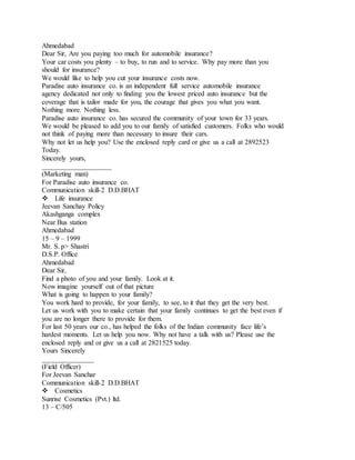 Ahmedabad 
Dear Sir, Are you paying too much for automobile insurance? 
Your car costs you plenty – to buy, to run and to service. Why pay more than you 
should for insurance? 
We would like to help you cut your insurance costs now. 
Paradise auto insurance co. is an independent full service automobile insurance 
agency dedicated not only to finding you the lowest priced auto insurance but the 
coverage that is tailor made for you, the courage that gives you what you want. 
Nothing more. Nothing less. 
Paradise auto insurance co. has secured the community of your town for 33 years. 
We would be pleased to add you to our family of satisfied customers. Folks who would 
not think of paying more than necessary to insure their cars. 
Why not let us help you? Use the enclosed reply card or give us a call at 2892523 
Today. 
Sincerely yours, 
____________________ 
(Marketing man) 
For Paradise auto insurance co. 
Communication skill-2 D.D.BHAT 
Life insurance 
Jeevan Sanchay Policy 
Akashganga complex 
Near Bus station 
Ahmedabad 
15 – 9 – 1999 
Mr. S. p> Shastri 
D.S.P. Office 
Ahmedabad 
Dear Sir, 
Find a photo of you and your family. Look at it. 
Now imagine yourself out of that picture 
What is going to happen to your family? 
You work hard to provide, for your family, to see, to it that they get the very best. 
Let us work with you to make certain that your family continues to get the best even if 
you are no longer there to provide for them. 
For last 50 years our co., has helped the folks of the Indian community face life’s 
hardest moments. Let us help you now. Why not have a talk with us? Please use the 
enclosed reply and or give us a call at 2821525 today. 
Yours Sincerely 
_______________ 
(Field Officer) 
For Jeevan Sanchar 
Communication skill-2 D.D.BHAT 
Cosmetics 
Sunrise Cosmetics (Pvt.) ltd. 
13 – C/505 
 