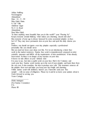 Aditya building 
Navarangpura 
Ahmedabad 
Date : 16 – 9 – 99 
Miss Gitali Dutta 
9, ‘Git’ Villa 
Adishwar nagar 
Nr. C. G. Road 
Ahmedabad 
Dear Miss Gitali, 
“Is there anything more beautiful than you in this world?” your “Passing by” 
Keeps everyone around thinking ‘what makes you charming, decent and cute?’ 
But everyone of your age is always harassed by some occasional pimples on face. 
Isn’t it? They may leave permanent dots on your face and spoil the daily charms you 
pass. 
I believe one should not ignore even tiny pimples especially a professional 
personality like you should never. 
But you need not loose your sleep over this. For we are introducing a latest face 
scrub in the market tomorrow. Sunrise face scrub is (manufactured) prepared on strict 
scientific measures and fulfills all the requirements of skin nourishment. It has already 
been tested. So there is no danger of any reaction on your skin. 
It leaves no side effects on your ‘delicate skin.’ 
It is easy to use. Just take a capful scrub on your face. Rub it for 5 minutes and 
wash your face. Sunrise scrub reaches up to the root of your pimples and heals them from 
the very root. It also nourishes the skin to produce new cells. This treatment removes all 
the pimples from root and helps you keep your face bright and charming. 
I think sunrise scrub will definitely interest you. I herewith send your ‘free 
sample’ – with no sense of obligation. Please try it and let us know your opinion about it. 
I look forward to serving you. 
Yours Caringly 
__________________ 
(Sales manager) 
(For Sunrise Cosmatics) 
P.S. 
Please fill 
 