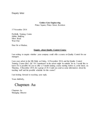 Enquiry letter 
Golden Gate Engineering 
Prince Square, Prince Street, Kowloon 
17 November 2014 
ProSkills Training Centre 
Jubilee Building 
Silver Road 
Wan Chai 
Dear Sir or Madam, 
Enquiry about Quality Control Course 
I am writing to enquire whether your company could offer a course on Quality Control for our 
managers. 
I saw your advert in the HK Daily on Friday, 14 November 2014, and the Quality Control 
Training Course (Ref.: QC 101 ) mentioned in the advert might be suitable for us. I would like to 
know if it is possible for you to offer a 3-month training course starting before or, at the latest, on 
Thursday, 4 December 2014, for a group of 20. Could you send us some information about the 
teaching staff and the possible schedule for this course? 
I am looking forward to receiving your reply. 
Yours faithfully, 
Chapmen Au 
Chapmen Au 
Managing Director 
 