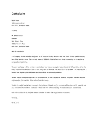 Complaint 
David Jones 
123 Anyw here Street 
Best Tow n, Best State 88888 
1/1/2010 
Mr. Bill Stevenson 
President 
Rain Gutters R Us 
456 Somew here Road 
Best Tow n, Best State 88888 
Dear Mr. Stevenson: 
Your company recently installed rain gutters on my house in Country Meadow s. We paid $4545 for new gutters on every 
face of our tw o-story home. The w ork took place on 10/2/2009. Attached is a copy of the invoice show ing the w ork w as 
completed and paid in full. 
We w ere very happy w ith the service w e received and your crew w as very kind and professional. Unfortunately, during the 
heavy snow storm w e had last w eek, our new rain gutters on the north side of our house fell of f . While I am not an expert, it 
appears that several of the fasteners w here inadvertently lef t out during installation. 
We ask that you send your crew s back out to complete the job that w as paid for, replacing the gutters that have detached 
and inspecting the remainder of the gutters for similar issues. 
We look forw ard to hearing back f rom you in the next several days to conf irm w hen you w ill be returning. We expect to see 
your crew w ithin the next three w eeks and w ill w ait until then bef ore contacting the state contractor’s license board. 
Feel f ree to contact me at (123) 456-7890 to schedule or visit or w ith any questions or concerns. 
Sincerely, 
David Jones 

