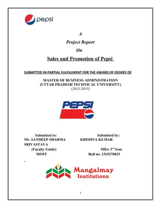 A
Project Report
On
Sales and Promotion of Pepsi
SUBMITTED IN PARTIAL FULFILLMENT FOR THE AWARD OF DEGREE OF
MASTER OF BUSINESS ADMINISTRATION
(UTTAR PRADESH TECHNICAL UNIVERSITY)
(2013-2015)
Submitted to: Submitted by:
Mr. SANDEEP SHARMA KRISHNA KUMAR
SRIVASTAVA
(Faculty Guide) MBA 3rd
Sem.
MIMT Roll no. 1315270025
1
 