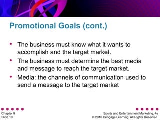 Sports and Entertainment Marketing, 4e
© 2016 Cengage Learning. All Rights Reserved.
Chapter 9
Slide 10
• The business must know what it wants to
accomplish and the target market.
• The business must determine the best media
and message to reach the target market.
• Media: the channels of communication used to
send a message to the target market
Promotional Goals (cont.)
 