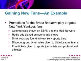 Sports and Entertainment Marketing, 4e
© 2016 Cengage Learning. All Rights Reserved.
Chapter 9
Slide 11
• Promotions for the Bronx Bombers play targeted
New York Yankees fans.
• Commercials shown on ESPN and the MLB Network
• Radio ads played on sports talk shows
• Drink coasters found in New York sports bars
• Discount group ticket rates given to Little League teams
• Free tickets given to sports journalists and professional
athletes
Gaining New Fans—An Example
 