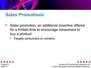 Sports and Entertainment Marketing, 4e
© 2016 Cengage Learning. All Rights Reserved.
Chapter 9
Slide 15
• Sales promotion: an additional incentive offered
for a limited time to encourage consumers to
buy a product
• Targets consumers or vendors.
Sales Promotions
 