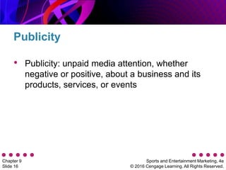 Sports and Entertainment Marketing, 4e
© 2016 Cengage Learning. All Rights Reserved.
Chapter 9
Slide 16
• Publicity: unpaid media attention, whether
negative or positive, about a business and its
products, services, or events
Publicity
 