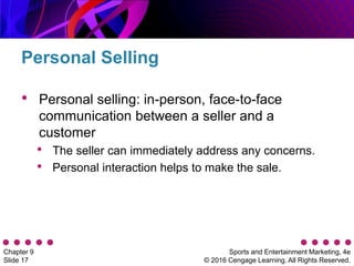 Sports and Entertainment Marketing, 4e
© 2016 Cengage Learning. All Rights Reserved.
Chapter 9
Slide 17
• Personal selling: in-person, face-to-face
communication between a seller and a
customer
• The seller can immediately address any concerns.
• Personal interaction helps to make the sale.
Personal Selling
 