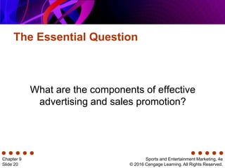 The Essential Question
Sports and Entertainment Marketing, 4e
© 2016 Cengage Learning. All Rights Reserved.
Chapter 9
Slide 20
What are the components of effective
advertising and sales promotion?
 
