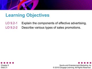 Sports and Entertainment Marketing, 4e
© 2016 Cengage Learning. All Rights Reserved.
Chapter 9
Slide 21
Learning Objectives
LO 9.2-1
LO 9.2-2
Explain the components of effective advertising.
Describe various types of sales promotions.
 