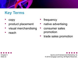 Sports and Entertainment Marketing, 4e
© 2016 Cengage Learning. All Rights Reserved.
Chapter 9
Slide 22
Key Terms
• copy
• product placement
• visual merchandising
• reach
• frequency
• native advertising
• consumer sales
promotion
• trade sales promotion
 