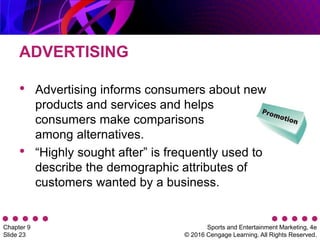 Sports and Entertainment Marketing, 4e
© 2016 Cengage Learning. All Rights Reserved.
Chapter 9
Slide 23
ADVERTISING
• Advertising informs consumers about new
products and services and helps
consumers make comparisons
among alternatives.
• “Highly sought after” is frequently used to
describe the demographic attributes of
customers wanted by a business.
 
