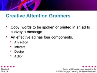Sports and Entertainment Marketing, 4e
© 2016 Cengage Learning. All Rights Reserved.
Chapter 9
Slide 24
• Copy: words to be spoken or printed in an ad to
convey a message
• An effective ad has four components.
• Attraction
• Interest
• Desire
• Action
Creative Attention Grabbers
 