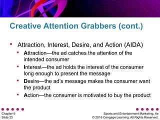 Sports and Entertainment Marketing, 4e
© 2016 Cengage Learning. All Rights Reserved.
Chapter 9
Slide 25
• Attraction, Interest, Desire, and Action (AIDA)
• Attraction—the ad catches the attention of the
intended consumer
• Interest—the ad holds the interest of the consumer
long enough to present the message
• Desire—the ad’s message makes the consumer want
the product
• Action—the consumer is motivated to buy the product
Creative Attention Grabbers (cont.)
 