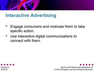 Sports and Entertainment Marketing, 4e
© 2016 Cengage Learning. All Rights Reserved.
Chapter 9
Slide 26
• Engage consumers and motivate them to take
specific action.
• Use interactive digital communications to
connect with them.
Interactive Advertising
 