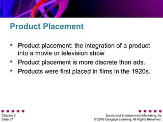 Sports and Entertainment Marketing, 4e
© 2016 Cengage Learning. All Rights Reserved.
Chapter 9
Slide 27
• Product placement: the integration of a product
into a movie or television show
• Product placement is more discrete than ads.
• Products were first placed in films in the 1920s.
Product Placement
 