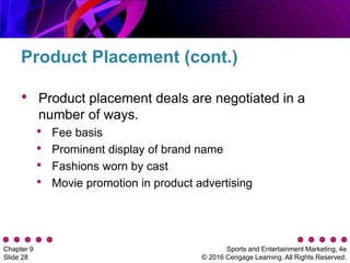 Sports and Entertainment Marketing, 4e
© 2016 Cengage Learning. All Rights Reserved.
Chapter 9
Slide 28
• Product placement deals are negotiated in a
number of ways.
• Fee basis
• Prominent display of brand name
• Fashions worn by cast
• Movie promotion in product advertising
Product Placement (cont.)
 