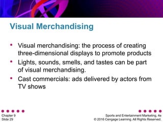 Sports and Entertainment Marketing, 4e
© 2016 Cengage Learning. All Rights Reserved.
Chapter 9
Slide 29
• Visual merchandising: the process of creating
three-dimensional displays to promote products
• Lights, sounds, smells, and tastes can be part
of visual merchandising.
• Cast commercials: ads delivered by actors from
TV shows
Visual Merchandising
 