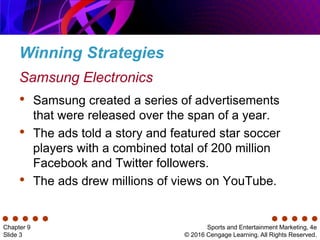 Winning Strategies
Sports and Entertainment Marketing, 4e
© 2016 Cengage Learning. All Rights Reserved.
Chapter 9
Slide 3
• Samsung created a series of advertisements
that were released over the span of a year.
• The ads told a story and featured star soccer
players with a combined total of 200 million
Facebook and Twitter followers.
• The ads drew millions of views on YouTube.
Samsung Electronics
 
