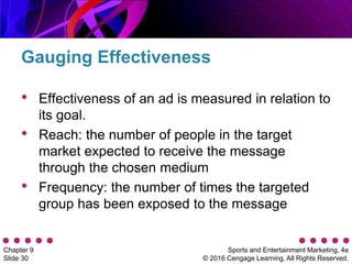 Sports and Entertainment Marketing, 4e
© 2016 Cengage Learning. All Rights Reserved.
Chapter 9
Slide 30
• Effectiveness of an ad is measured in relation to
its goal.
• Reach: the number of people in the target
market expected to receive the message
through the chosen medium
• Frequency: the number of times the targeted
group has been exposed to the message
Gauging Effectiveness
 
