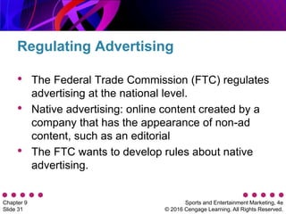 Sports and Entertainment Marketing, 4e
© 2016 Cengage Learning. All Rights Reserved.
Chapter 9
Slide 31
• The Federal Trade Commission (FTC) regulates
advertising at the national level.
• Native advertising: online content created by a
company that has the appearance of non-ad
content, such as an editorial
• The FTC wants to develop rules about native
advertising.
Regulating Advertising
 