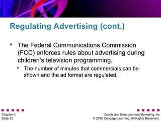 Sports and Entertainment Marketing, 4e
© 2016 Cengage Learning. All Rights Reserved.
Chapter 9
Slide 32
• The Federal Communications Commission
(FCC) enforces rules about advertising during
children’s television programming.
• The number of minutes that commercials can be
shown and the ad format are regulated.
Regulating Advertising (cont.)
 