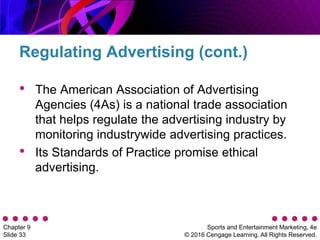 Sports and Entertainment Marketing, 4e
© 2016 Cengage Learning. All Rights Reserved.
Chapter 9
Slide 33
• The American Association of Advertising
Agencies (4As) is a national trade association
that helps regulate the advertising industry by
monitoring industrywide advertising practices.
• Its Standards of Practice promise ethical
advertising.
Regulating Advertising (cont.)
 