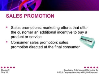 Sports and Entertainment Marketing, 4e
© 2016 Cengage Learning. All Rights Reserved.
Chapter 9
Slide 35
SALES PROMOTION
• Sales promotions: marketing efforts that offer
the customer an additional incentive to buy a
product or service
• Consumer sales promotion: sales
promotion directed at the final consumer
 