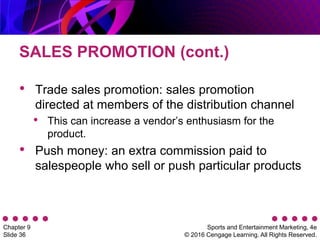 Sports and Entertainment Marketing, 4e
© 2016 Cengage Learning. All Rights Reserved.
Chapter 9
Slide 36
SALES PROMOTION (cont.)
• Trade sales promotion: sales promotion
directed at members of the distribution channel
• This can increase a vendor’s enthusiasm for the
product.
• Push money: an extra commission paid to
salespeople who sell or push particular products
 