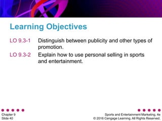 Sports and Entertainment Marketing, 4e
© 2016 Cengage Learning. All Rights Reserved.
Chapter 9
Slide 40
Learning Objectives
LO 9.3-1
LO 9.3-2
Distinguish between publicity and other types of
promotion.
Explain how to use personal selling in sports
and entertainment.
 