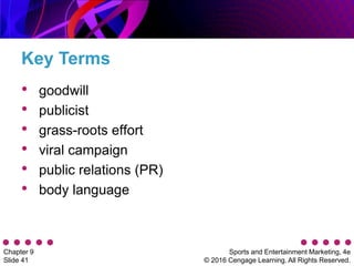 Sports and Entertainment Marketing, 4e
© 2016 Cengage Learning. All Rights Reserved.
Chapter 9
Slide 41
Key Terms
• goodwill
• publicist
• grass-roots effort
• viral campaign
• public relations (PR)
• body language
 
